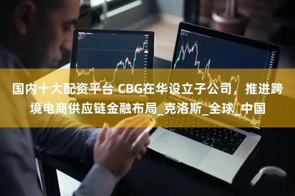 国内十大配资平台 CBG在华设立子公司，推进跨境电商供应链金融布局_克洛斯_全球_中国