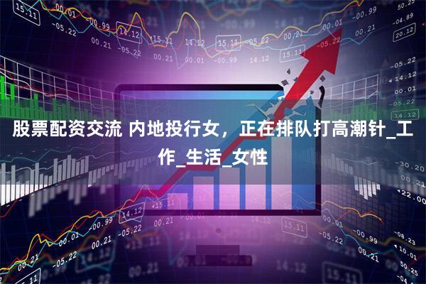股票配资交流 内地投行女，正在排队打高潮针_工作_生活_女性