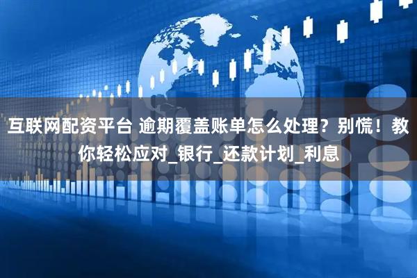 互联网配资平台 逾期覆盖账单怎么处理？别慌！教你轻松应对_银行_还款计划_利息