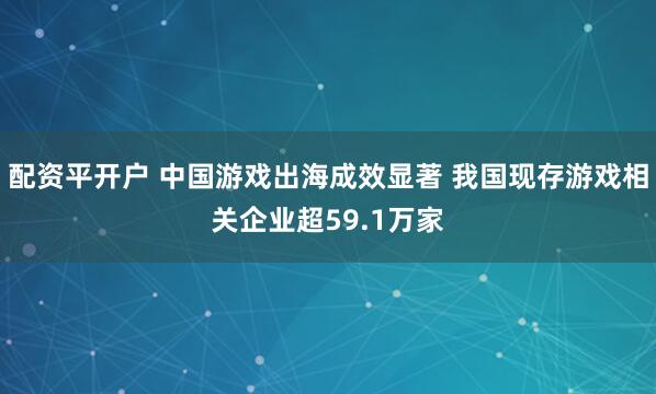 配资平开户 中国游戏出海成效显著 我国现存游戏相关企业超59.1万家
