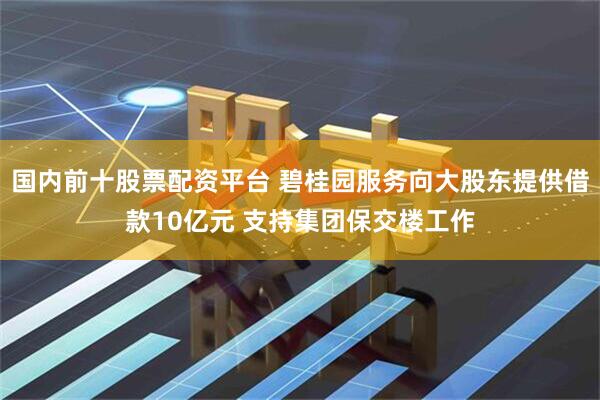 国内前十股票配资平台 碧桂园服务向大股东提供借款10亿元 支持集团保交楼工作