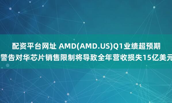 配资平台网址 AMD(AMD.US)Q1业绩超预期 警告对华芯片销售限制将导致全年营收损失15亿美元