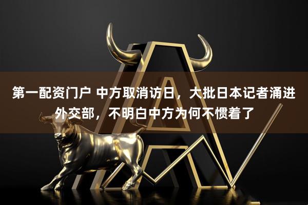 第一配资门户 中方取消访日，大批日本记者涌进外交部，不明白中方为何不惯着了