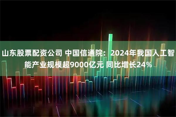 山东股票配资公司 中国信通院：2024年我国人工智能产业规模超9000亿元 同比增长24%