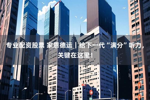 专业配资股票 家恩德运｜给下一代“满分”听力，关键在这里！