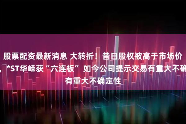 股票配资最新消息 大转折！昔日股权被高于市场价收购，*ST华嵘获“六连板” 如今公司提示交易有重大不确定性