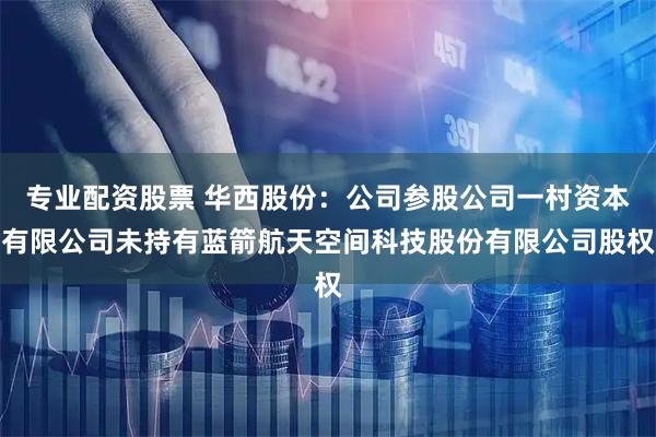 专业配资股票 华西股份：公司参股公司一村资本有限公司未持有蓝箭航天空间科技股份有限公司股权