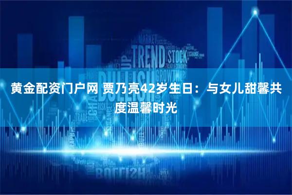 黄金配资门户网 贾乃亮42岁生日：与女儿甜馨共度温馨时光
