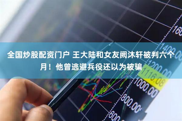 全国炒股配资门户 王大陆和女友阙沐轩被判六个月！他曾逃避兵役还以为被骗