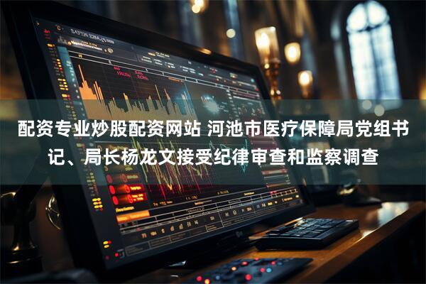 配资专业炒股配资网站 河池市医疗保障局党组书记、局长杨龙文接受纪律审查和监察调查