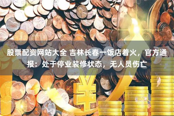 股票配资网站大全 吉林长春一饭店着火，官方通报：处于停业装修状态，无人员伤亡