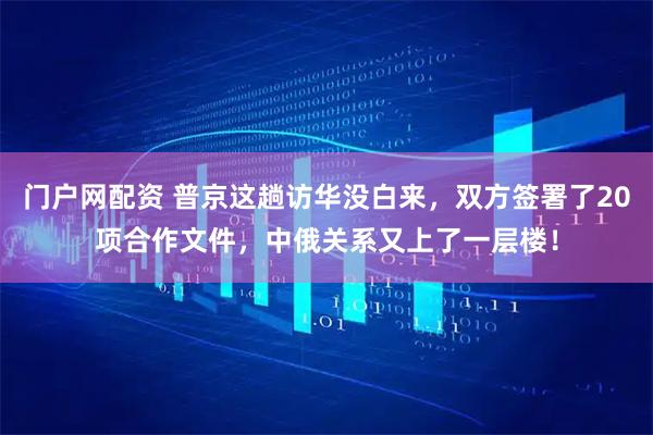 门户网配资 普京这趟访华没白来，双方签署了20项合作文件，中俄关系又上了一层楼！