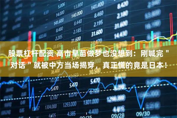 股票杠杆配资 高市早苗做梦也没想到：刚喊完＂对话＂就被中方当场揭穿，真正慌的竟是日本！