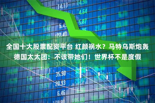 全国十大股票配资平台 红颜祸水？马特乌斯炮轰德国太太团：不该带她们！世界杯不是度假