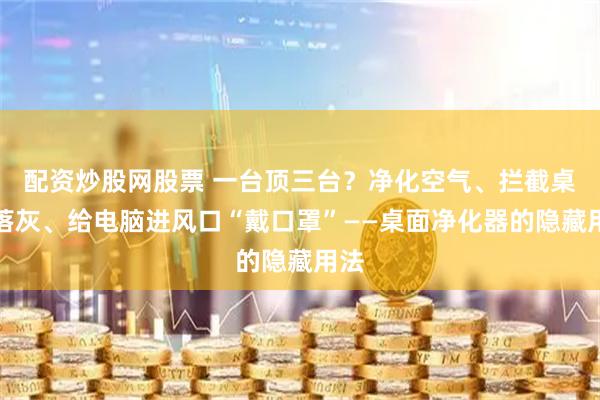 配资炒股网股票 一台顶三台？净化空气、拦截桌面落灰、给电脑进风口“戴口罩”——桌面净化器的隐藏用法