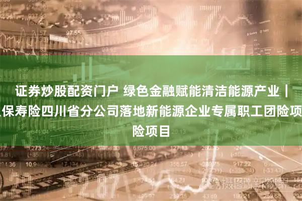 证券炒股配资门户 绿色金融赋能清洁能源产业｜人保寿险四川省分公司落地新能源企业专属职工团险项目