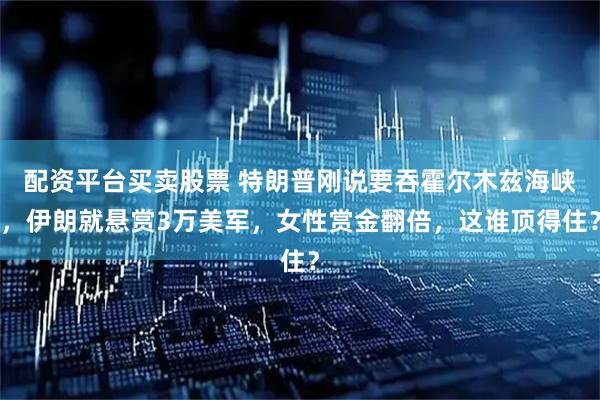配资平台买卖股票 特朗普刚说要吞霍尔木兹海峡，伊朗就悬赏3万美军，女性赏金翻倍，这谁顶得住？