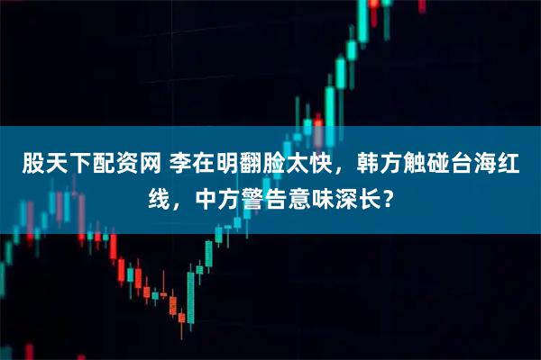 股天下配资网 李在明翻脸太快，韩方触碰台海红线，中方警告意味深长？