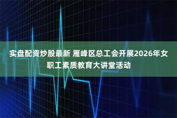 实盘配资炒股最新 雁峰区总工会开展2026年女职工素质教育大讲堂活动