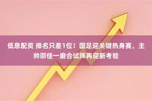 低息配资 排名只差1位！国足迎关键热身赛，主帅邵佳一磨合试阵再迎新考验